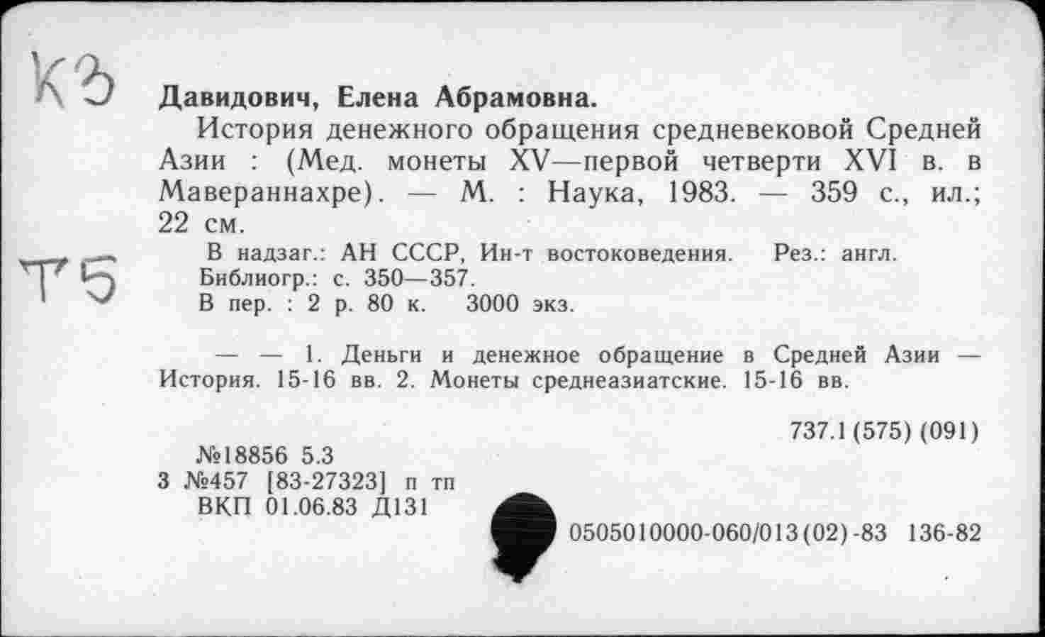 ﻿Давидович, Елена Абрамовна.
История денежного обращения средневековой Средней Азии : (Мед. монеты XV—первой четверти XVI в. в Мавераннахре). — М. : Наука, 1983. — 359 с., ил.; 22 см.
В надзаг.: АН СССР, Ин-т востоковедения. Рез.: англ.
Библиогр.: с. 350—357.
В пер. : 2 р. 80 к. 3000 экз.
— — 1. Деньги и денежное обращение в Средней Азии — История. 15-16 вв. 2. Монеты среднеазиатские. 15-16 вв.
№18856 5.3
3 №457 [83-27323] п тп ВКП 01.06.83 Д131
737.1 (575) (091)
0505010000-060/013(02)-83 136-82